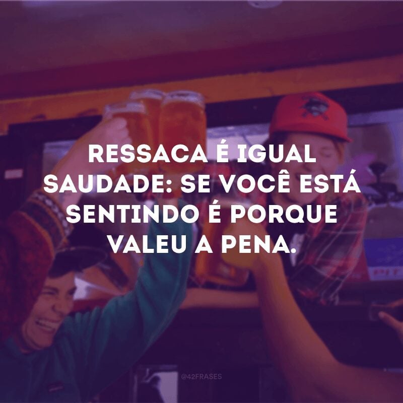 Ressaca é igual saudade: se você está sentindo é porque valeu a pena.