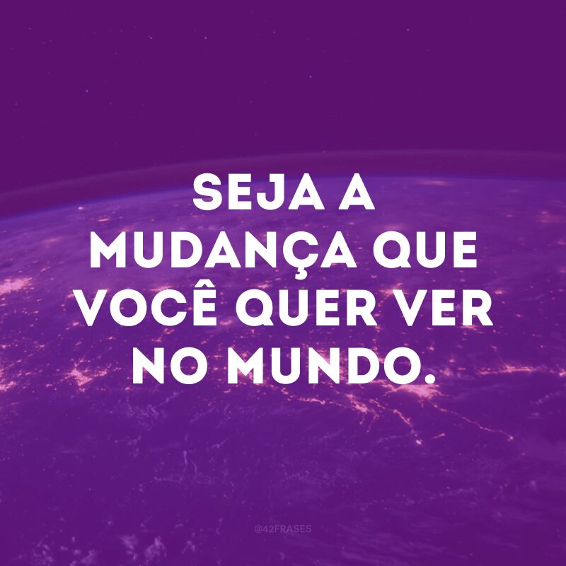 Seja a mudança que você quer ver no mundo.