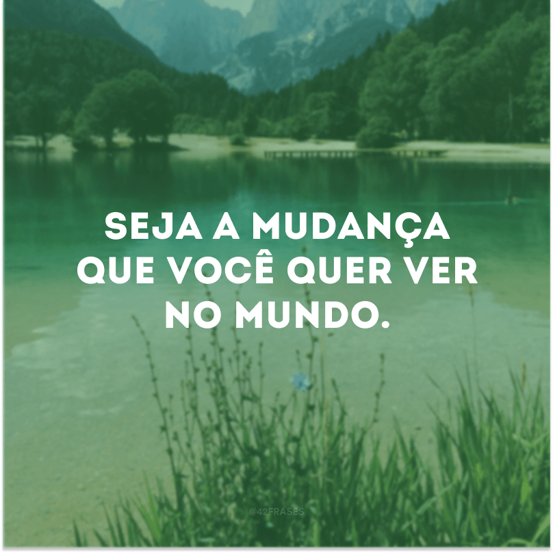 Seja a mudança que você quer ver no mundo. 