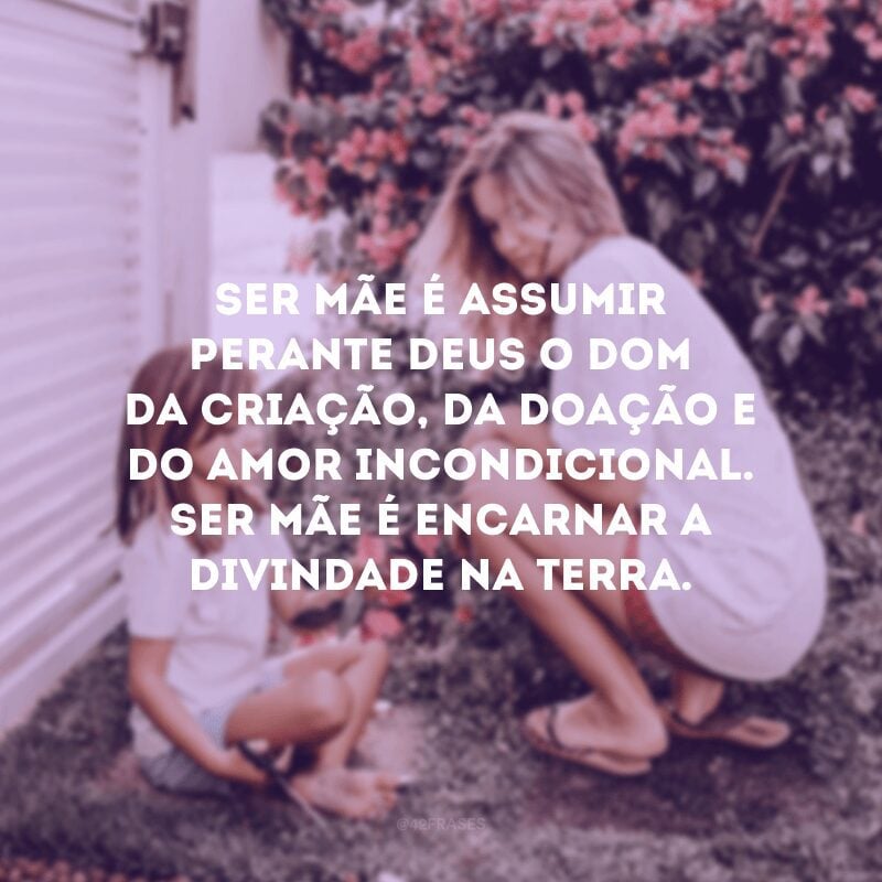 Ser mãe é assumir perante Deus o dom da criação, da doação e do amor incondicional. Ser mãe é encarnar a divindade na Terra.