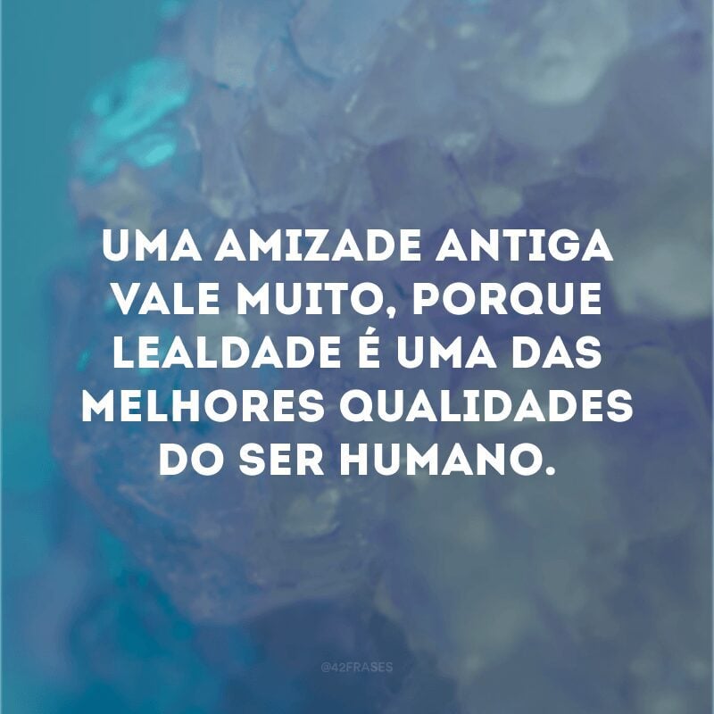 Uma amizade antiga vale muito, porque lealdade é uma das melhores qualidades do ser humano.