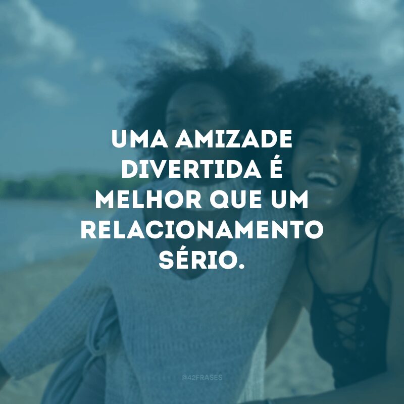 Uma amizade divertida é melhor que um relacionamento sério.