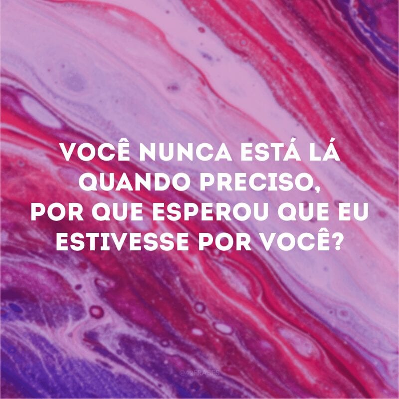 Você nunca está lá quando preciso, por que esperou que eu estivesse por você? 