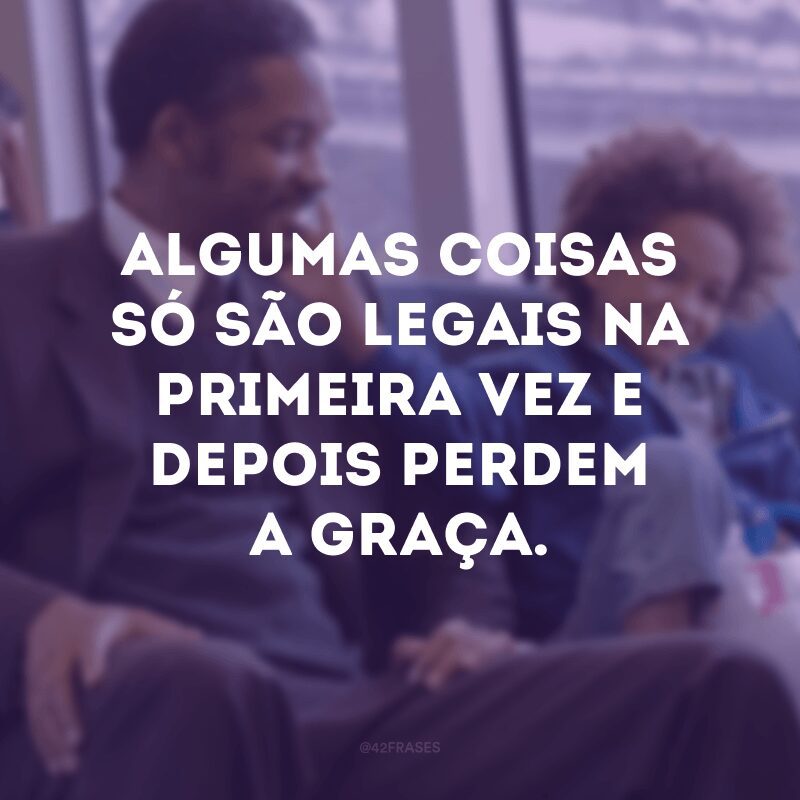 Algumas coisas só são legais na primeira vez e depois perdem a graça.