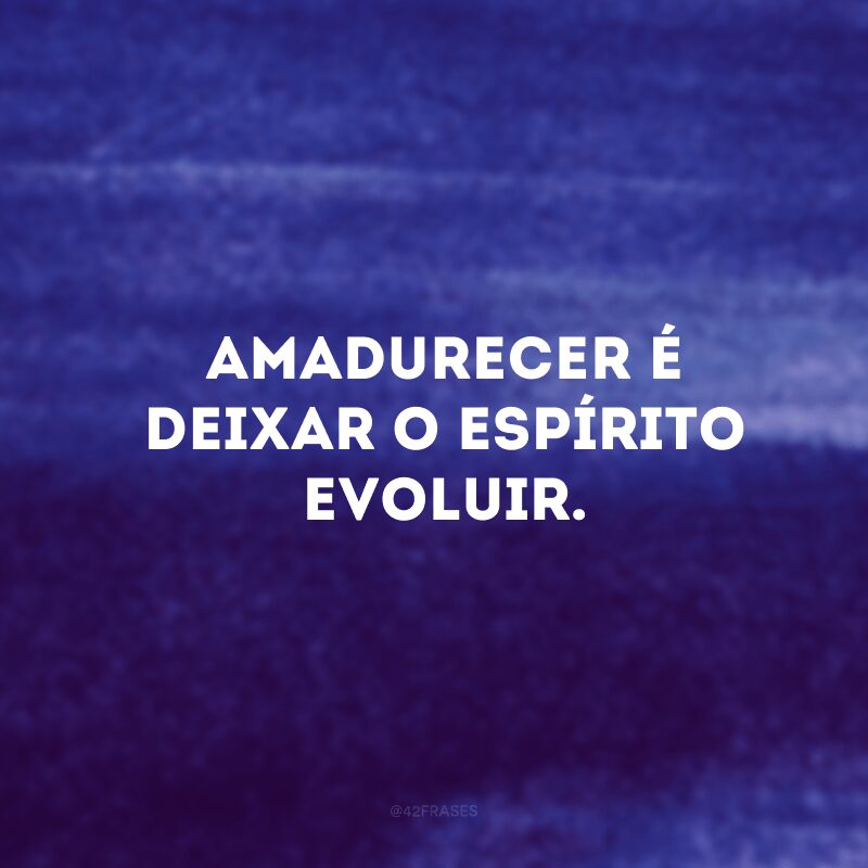 Amadurecer é deixar o espírito evoluir. 