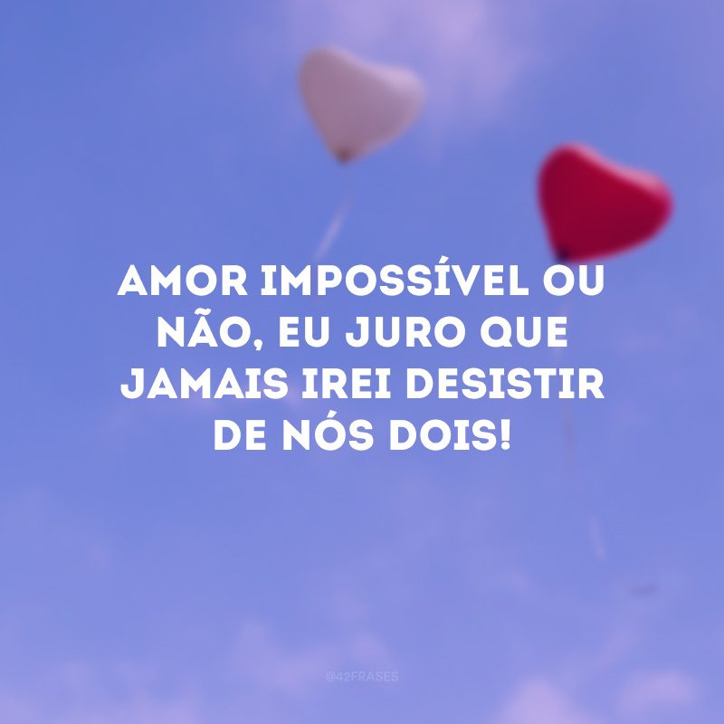 Amor impossível ou não, eu juro que jamais irei desistir de nós dois!