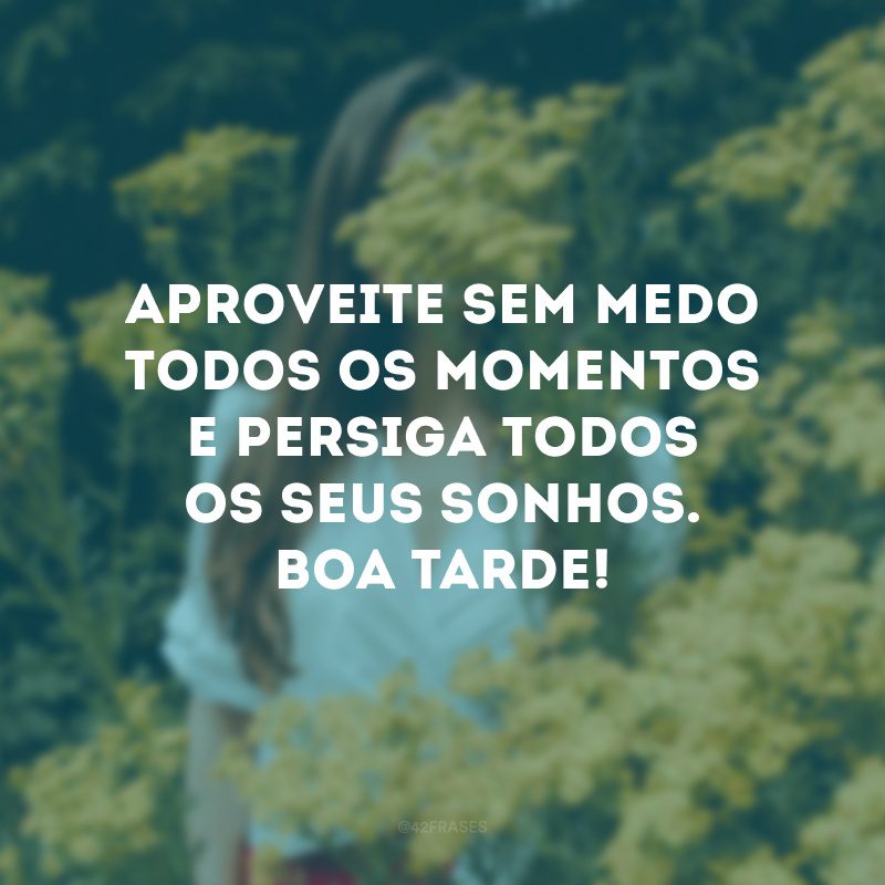 Aproveite sem medo todos os momentos e persiga todos os seus sonhos. Boa tarde! 