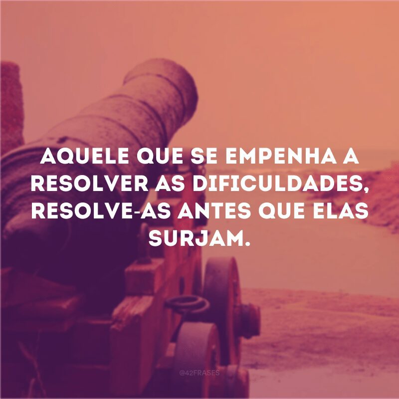 Aquele que se empenha a resolver as dificuldades, resolve-as antes que elas surjam.