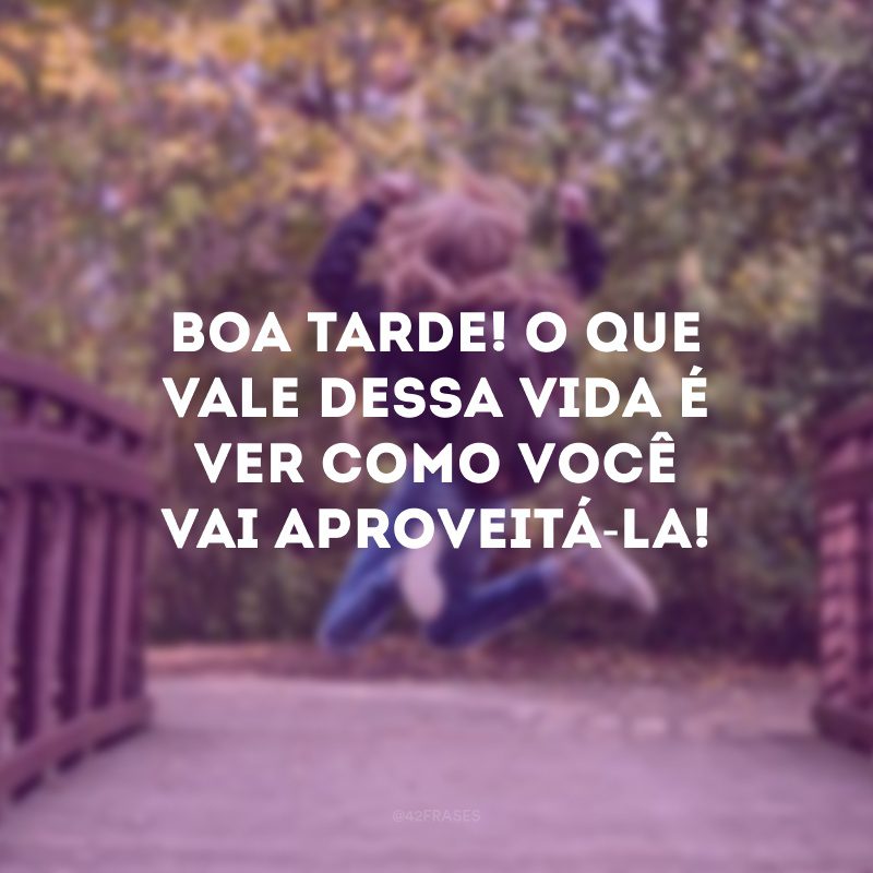 Boa tarde! O que vale dessa vida é ver como você vai aproveitá-la!