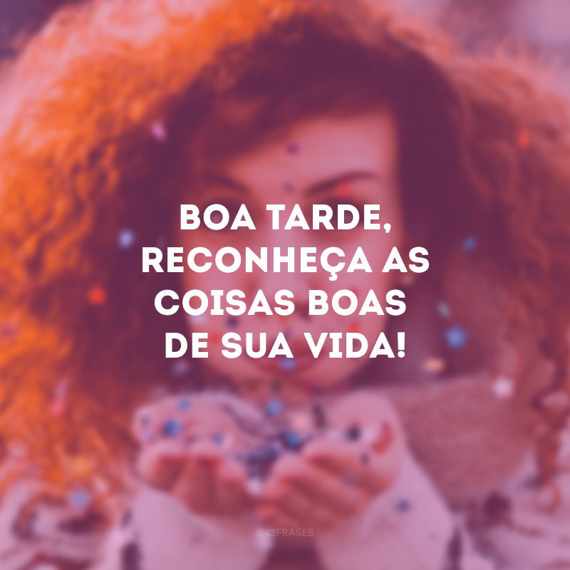 Boa tarde, reconheça as coisas boas de sua vida! 