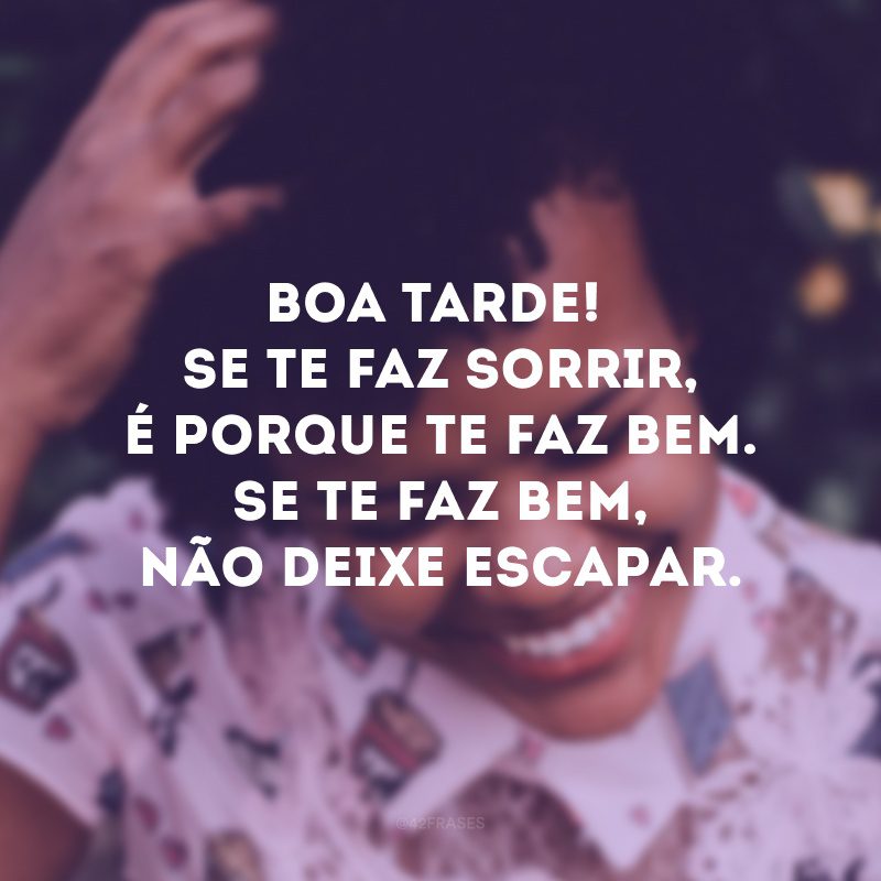 Boa tarde! Se te faz sorrir, é porque te faz bem. Se te faz bem, não deixe escapar.