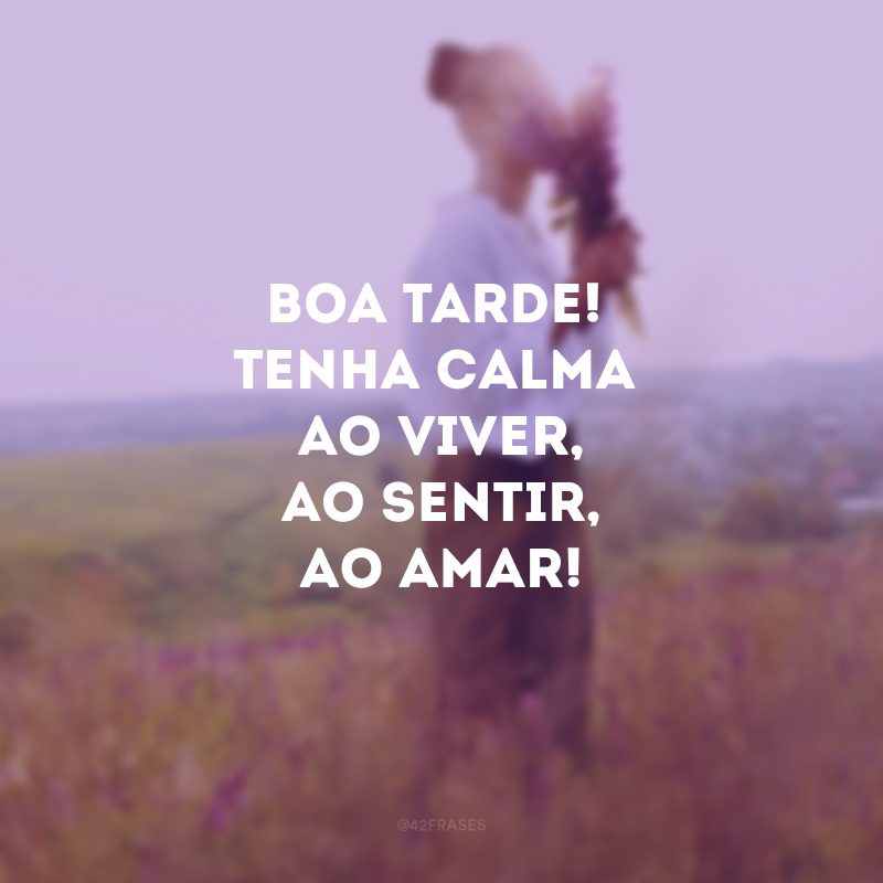 Boa tarde! Tenha calma ao viver, ao sentir, ao amar!