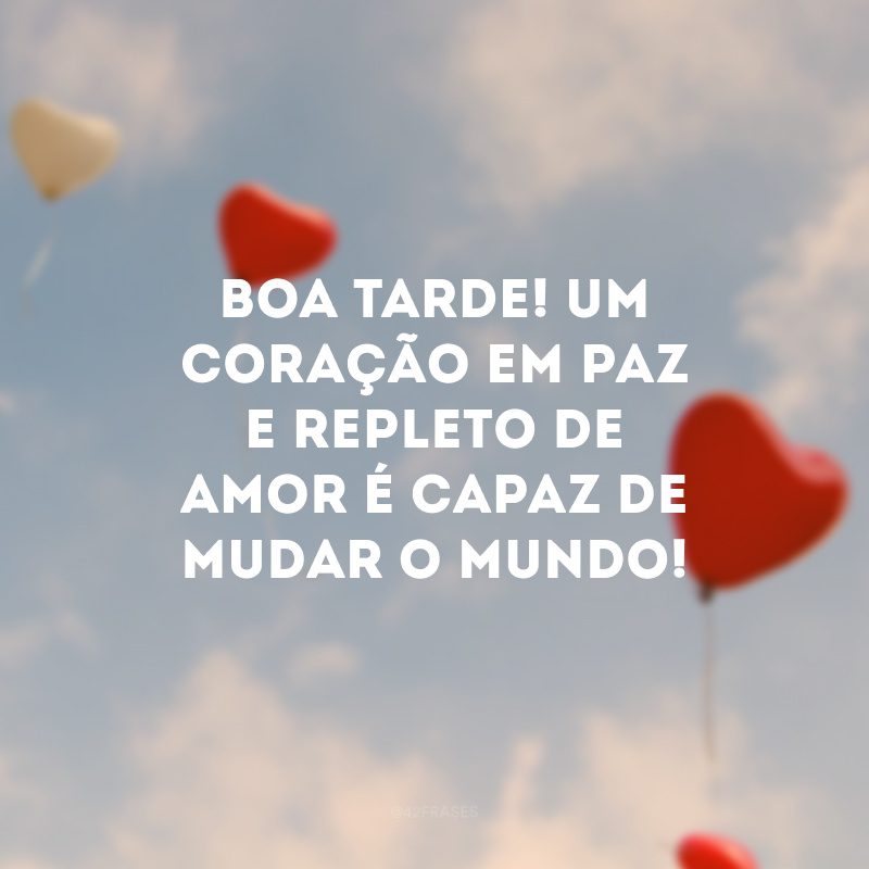 Boa tarde! Um coração em paz e repleto de amor é capaz de mudar o mundo!