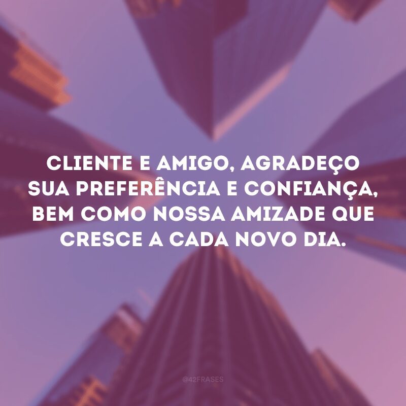 Cliente e amigo, agradeço sua preferência e confiança, bem como nossa amizade que cresce a cada novo dia.