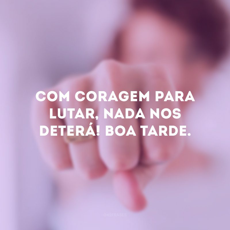 Com coragem para lutar, nada nos deterá! Boa tarde. 