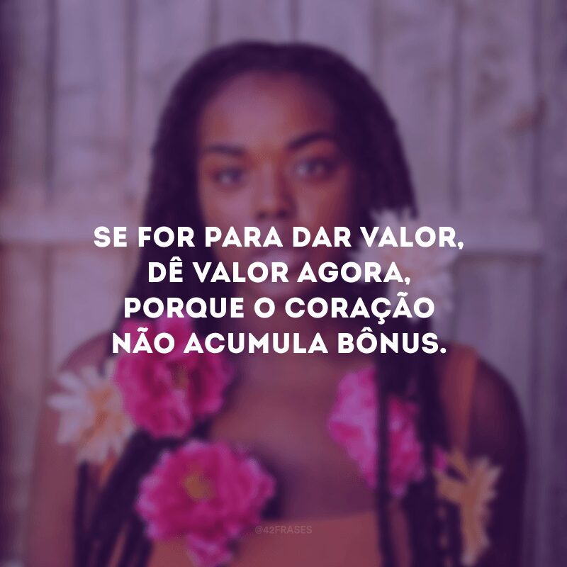 Se for para dar valor, dê valor agora, porque o coração não acumula bônus.