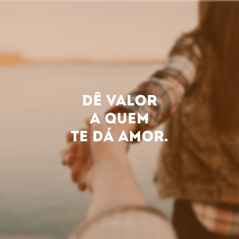 Dê valor a quem te dá amor.