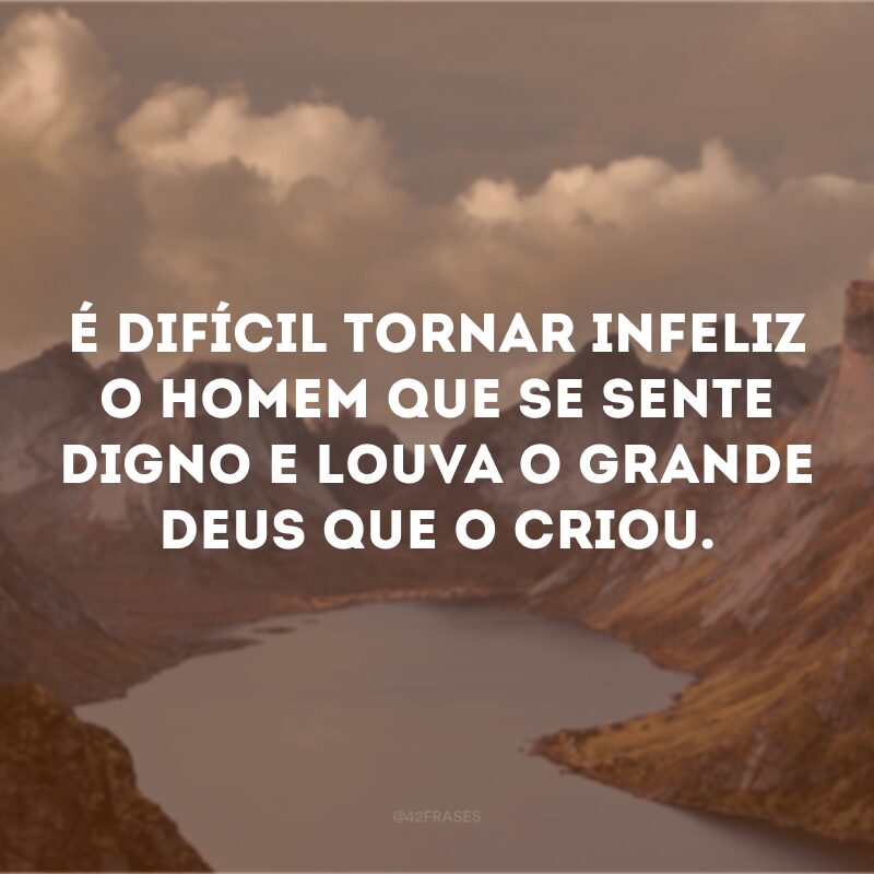 É difícil tornar infeliz o homem que se sente digno e louva o grande Deus que o criou.