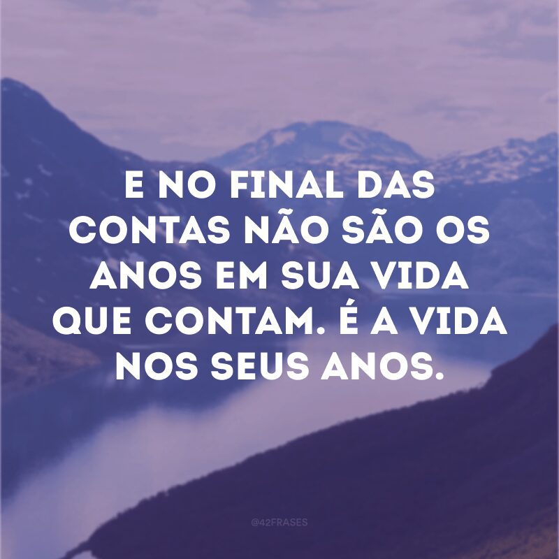 E no final das contas não são os anos em sua vida que contam. É a vida nos seus anos.