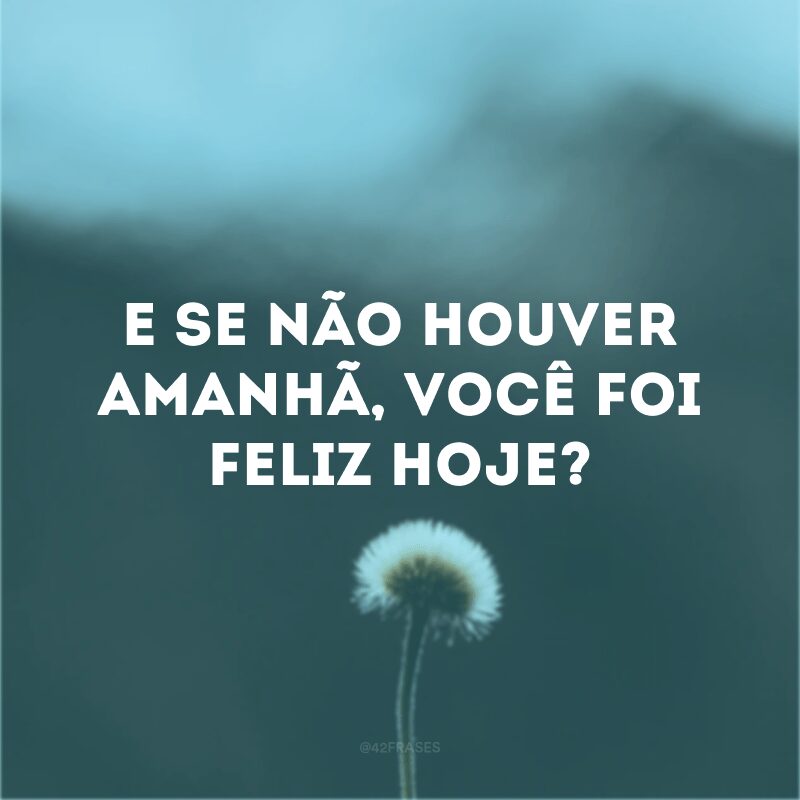 E se não houver amanhã, você foi feliz hoje? 