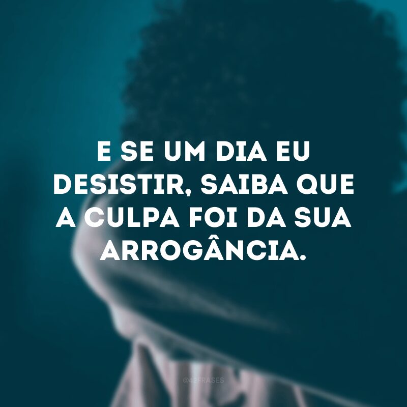 E se um dia eu desistir, saiba que a culpa foi da sua arrogância.