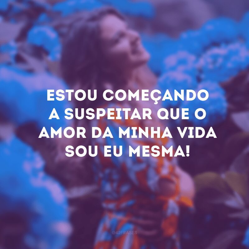 Estou começando a suspeitar que o amor da minha vida sou eu mesma!