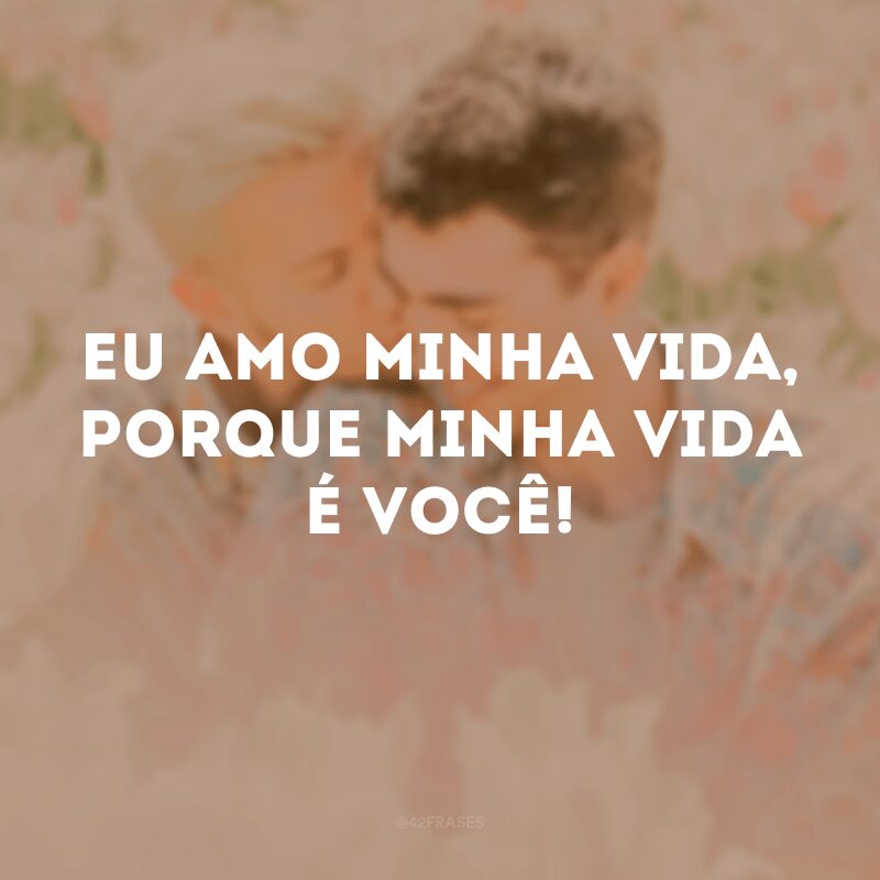 Eu amo minha vida, porque minha vida é você!