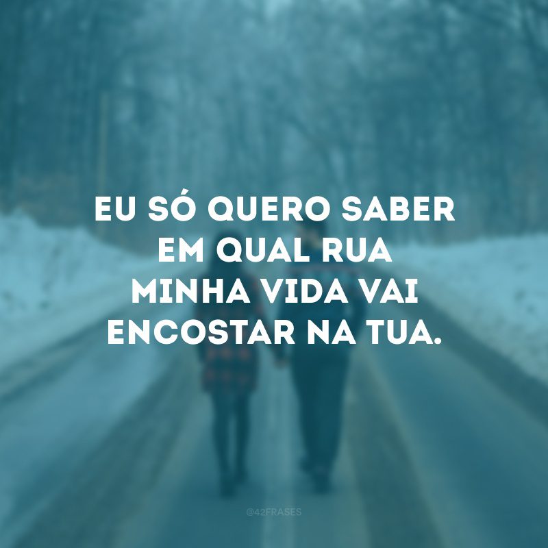 Eu só quero saber em qual rua minha vida vai encostar na tua. 