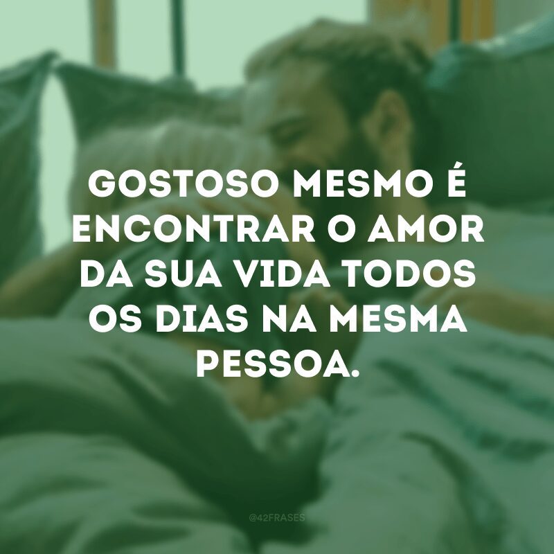 Gostoso mesmo é encontrar o amor da sua vida todos os dias na mesma pessoa.