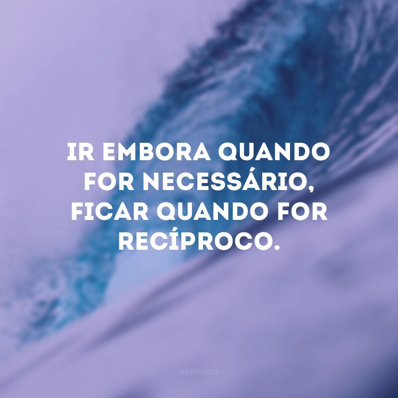 Ir embora quando for necessário, ficar quando for recíproco. 