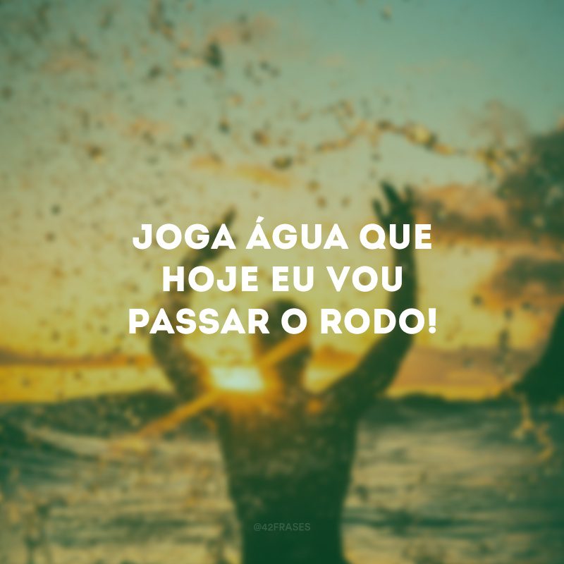 Joga água que hoje eu vou passar o rodo! 