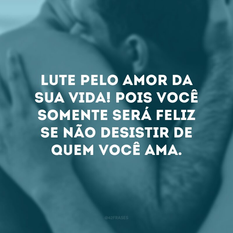 Lute pelo amor da sua vida! Pois você somente será feliz se não desistir de quem você ama. 