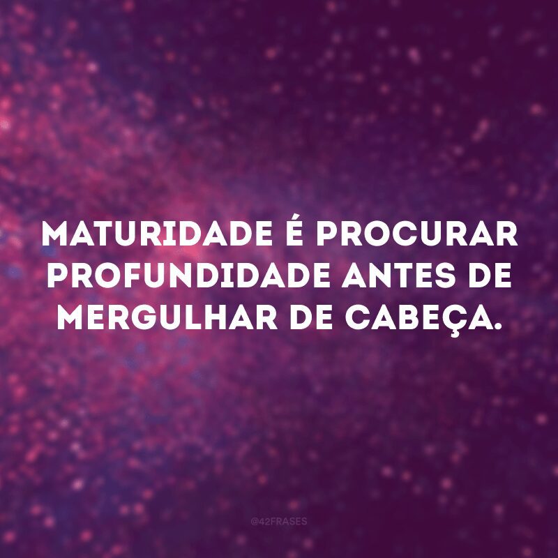 Maturidade é procurar profundidade antes de mergulhar de cabeça. 