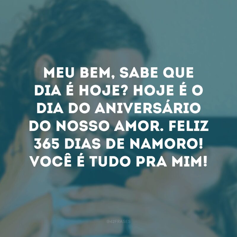 Meu bem, sabe que dia é hoje? Hoje é o dia do aniversário do nosso amor. Feliz 365 dias de namoro! Você é tudo pra mim!