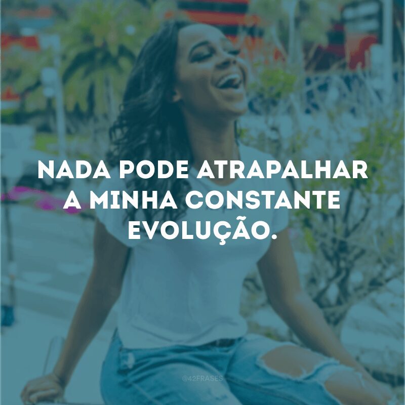 Nada pode atrapalhar a minha constante evolução.