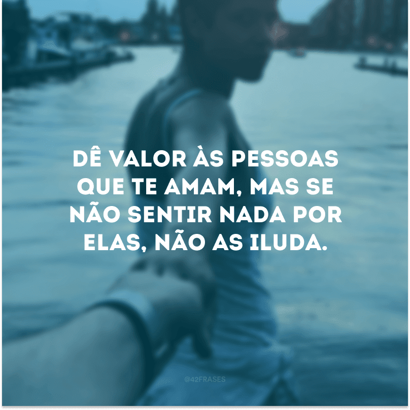 Dê valor às pessoas que te amam, mas se não sentir nada por elas, não as iluda.