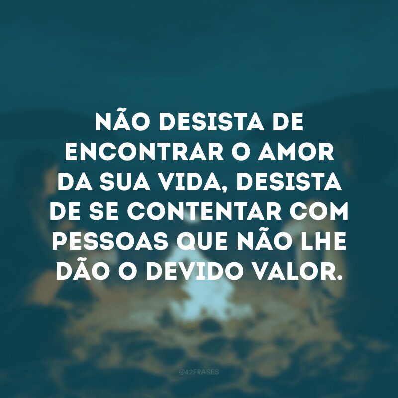 Não desista de encontrar o amor da sua vida, desista de se contentar com pessoas que não lhe dão o devido valor. 