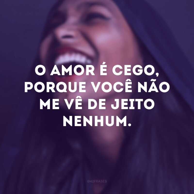 O amor é cego, porque você não me vê de jeito nenhum.