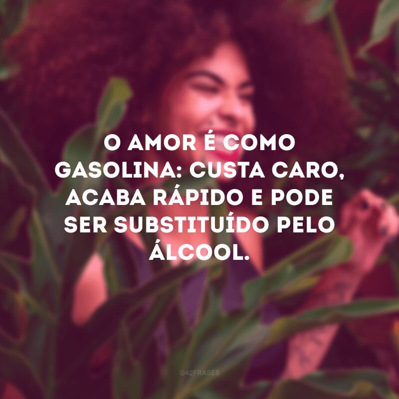 O amor é como gasolina: custa caro, acaba rápido e pode ser substituído pelo álcool.