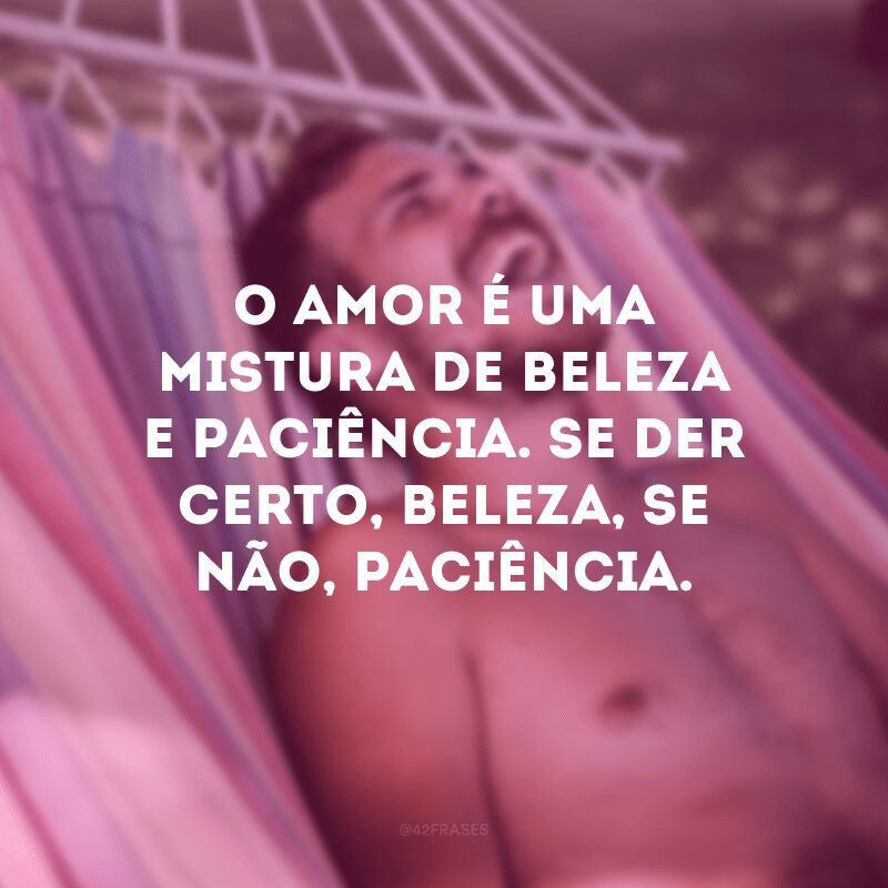 O amor é uma mistura de beleza e paciência. Se der certo, beleza, se não, paciência.