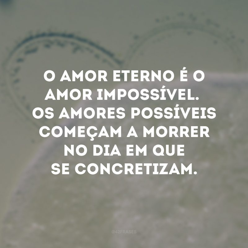 O amor eterno é o amor impossível. Os amores possíveis começam a morrer no dia em que se concretizam.