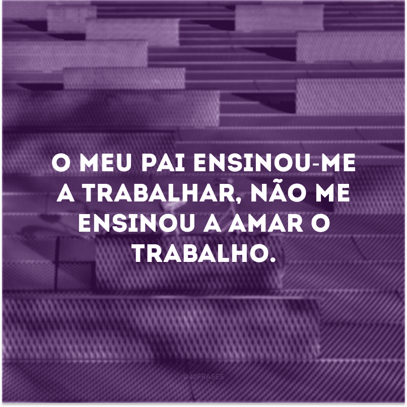 O meu pai ensinou-me a trabalhar, não me ensinou a amar o trabalho.