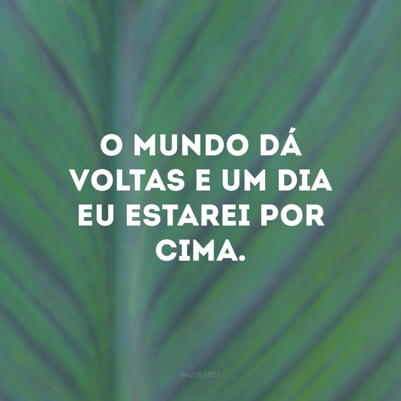 O mundo dá voltas e um dia eu estarei por cima. 