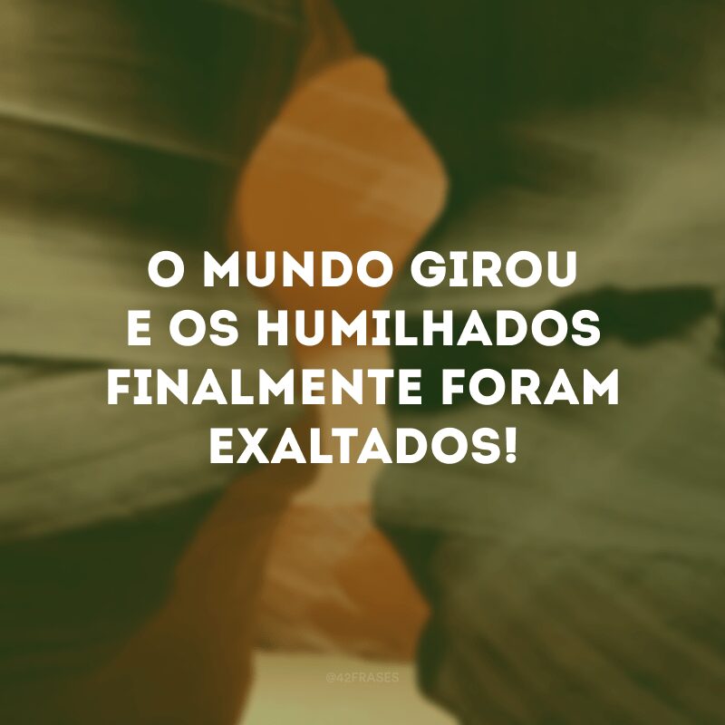 O mundo girou e os humilhados finalmente foram exaltados! 