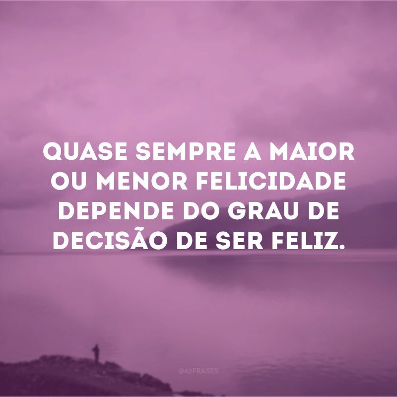 Quase sempre a maior ou menor felicidade depende do grau de decisão de ser feliz.