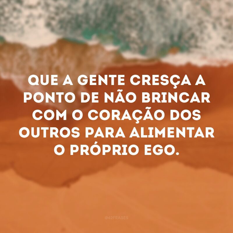 Que a gente cresça a ponto de não brincar com o coração dos outros para alimentar o próprio ego. 