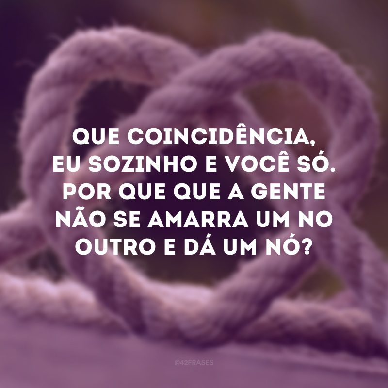 Que coincidência, eu sozinho e você só. Por que que a gente não se amarra um no outro e dá um nó?