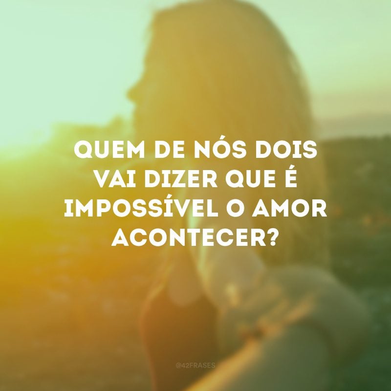 Quem de nós dois vai dizer que é impossível o amor acontecer? 