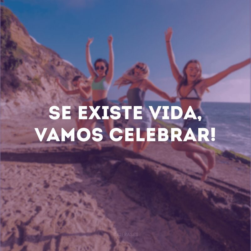 Se existe vida, vamos celebrar!