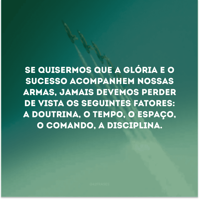 Se quisermos que a glória e o sucesso acompanhem nossas armas, jamais devemos perder de vista os seguintes fatores: a doutrina, o tempo, o espaço, o comando, a disciplina. 